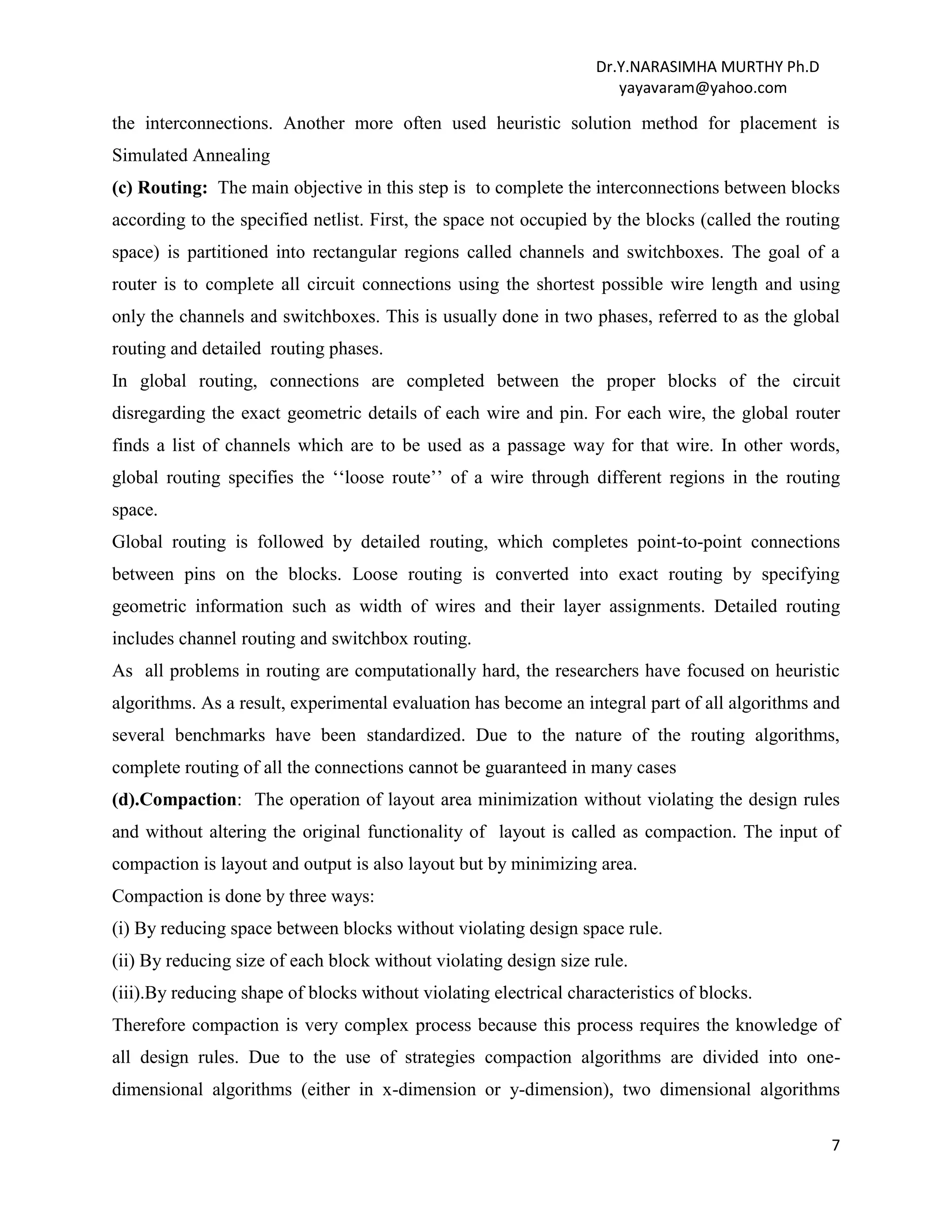 Dr.Y.NARASIMHA MURTHY Ph.D
yayavaram@yahoo.com
7
the interconnections. Another more often used heuristic solution method for placement is
Simulated Annealing
(c) Routing: The main objective in this step is to complete the interconnections between blocks
according to the specified netlist. First, the space not occupied by the blocks (called the routing
space) is partitioned into rectangular regions called channels and switchboxes. The goal of a
router is to complete all circuit connections using the shortest possible wire length and using
only the channels and switchboxes. This is usually done in two phases, referred to as the global
routing and detailed routing phases.
In global routing, connections are completed between the proper blocks of the circuit
disregarding the exact geometric details of each wire and pin. For each wire, the global router
finds a list of channels which are to be used as a passage way for that wire. In other words,
global routing specifies the ‘‘loose route’’ of a wire through different regions in the routing
space.
Global routing is followed by detailed routing, which completes point-to-point connections
between pins on the blocks. Loose routing is converted into exact routing by specifying
geometric information such as width of wires and their layer assignments. Detailed routing
includes channel routing and switchbox routing.
As all problems in routing are computationally hard, the researchers have focused on heuristic
algorithms. As a result, experimental evaluation has become an integral part of all algorithms and
several benchmarks have been standardized. Due to the nature of the routing algorithms,
complete routing of all the connections cannot be guaranteed in many cases
(d).Compaction: The operation of layout area minimization without violating the design rules
and without altering the original functionality of layout is called as compaction. The input of
compaction is layout and output is also layout but by minimizing area.
Compaction is done by three ways:
(i) By reducing space between blocks without violating design space rule.
(ii) By reducing size of each block without violating design size rule.
(iii).By reducing shape of blocks without violating electrical characteristics of blocks.
Therefore compaction is very complex process because this process requires the knowledge of
all design rules. Due to the use of strategies compaction algorithms are divided into one-
dimensional algorithms (either in x-dimension or y-dimension), two dimensional algorithms
 