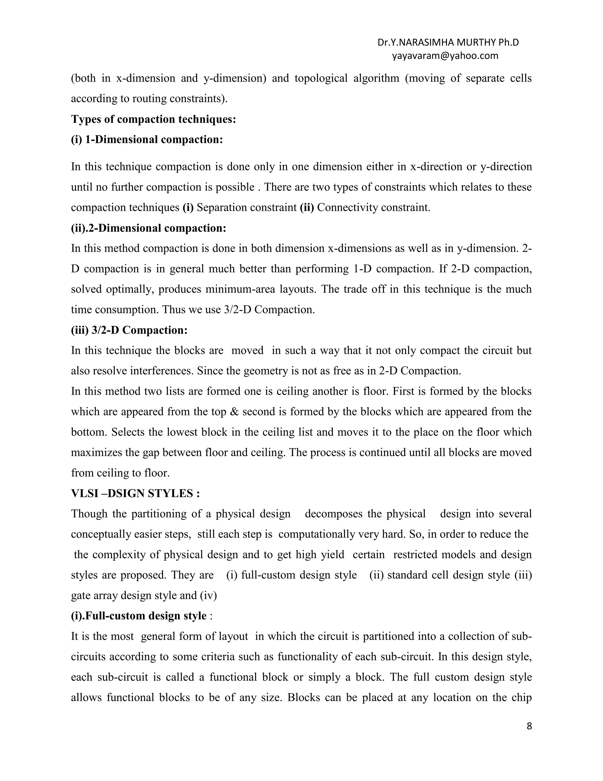Dr.Y.NARASIMHA MURTHY Ph.D
yayavaram@yahoo.com
8
(both in x-dimension and y-dimension) and topological algorithm (moving of separate cells
according to routing constraints).
Types of compaction techniques:
(i) 1-Dimensional compaction:
In this technique compaction is done only in one dimension either in x-direction or y-direction
until no further compaction is possible . There are two types of constraints which relates to these
compaction techniques (i) Separation constraint (ii) Connectivity constraint.
(ii).2-Dimensional compaction:
In this method compaction is done in both dimension x-dimensions as well as in y-dimension. 2-
D compaction is in general much better than performing 1-D compaction. If 2-D compaction,
solved optimally, produces minimum-area layouts. The trade off in this technique is the much
time consumption. Thus we use 3/2-D Compaction.
(iii) 3/2-D Compaction:
In this technique the blocks are moved in such a way that it not only compact the circuit but
also resolve interferences. Since the geometry is not as free as in 2-D Compaction.
In this method two lists are formed one is ceiling another is floor. First is formed by the blocks
which are appeared from the top & second is formed by the blocks which are appeared from the
bottom. Selects the lowest block in the ceiling list and moves it to the place on the floor which
maximizes the gap between floor and ceiling. The process is continued until all blocks are moved
from ceiling to floor.
VLSI –DSIGN STYLES :
Though the partitioning of a physical design decomposes the physical design into several
conceptually easier steps, still each step is computationally very hard. So, in order to reduce the
the complexity of physical design and to get high yield certain restricted models and design
styles are proposed. They are (i) full-custom design style (ii) standard cell design style (iii)
gate array design style and (iv)
(i).Full-custom design style :
It is the most general form of layout in which the circuit is partitioned into a collection of sub-
circuits according to some criteria such as functionality of each sub-circuit. In this design style,
each sub-circuit is called a functional block or simply a block. The full custom design style
allows functional blocks to be of any size. Blocks can be placed at any location on the chip
 