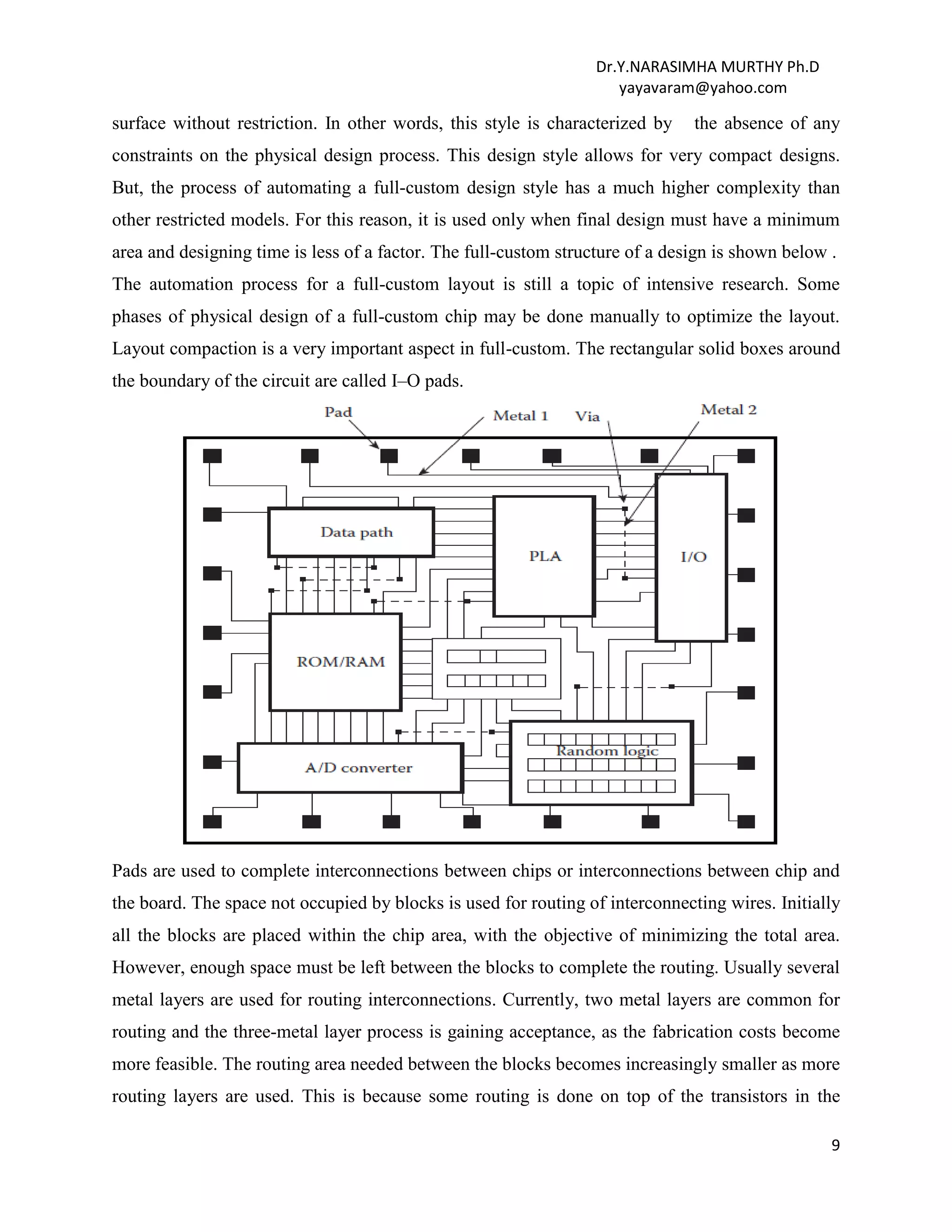 Dr.Y.NARASIMHA MURTHY Ph.D
yayavaram@yahoo.com
9
surface without restriction. In other words, this style is characterized by the absence of any
constraints on the physical design process. This design style allows for very compact designs.
But, the process of automating a full-custom design style has a much higher complexity than
other restricted models. For this reason, it is used only when final design must have a minimum
area and designing time is less of a factor. The full-custom structure of a design is shown below .
The automation process for a full-custom layout is still a topic of intensive research. Some
phases of physical design of a full-custom chip may be done manually to optimize the layout.
Layout compaction is a very important aspect in full-custom. The rectangular solid boxes around
the boundary of the circuit are called I–O pads.
Pads are used to complete interconnections between chips or interconnections between chip and
the board. The space not occupied by blocks is used for routing of interconnecting wires. Initially
all the blocks are placed within the chip area, with the objective of minimizing the total area.
However, enough space must be left between the blocks to complete the routing. Usually several
metal layers are used for routing interconnections. Currently, two metal layers are common for
routing and the three-metal layer process is gaining acceptance, as the fabrication costs become
more feasible. The routing area needed between the blocks becomes increasingly smaller as more
routing layers are used. This is because some routing is done on top of the transistors in the
 
