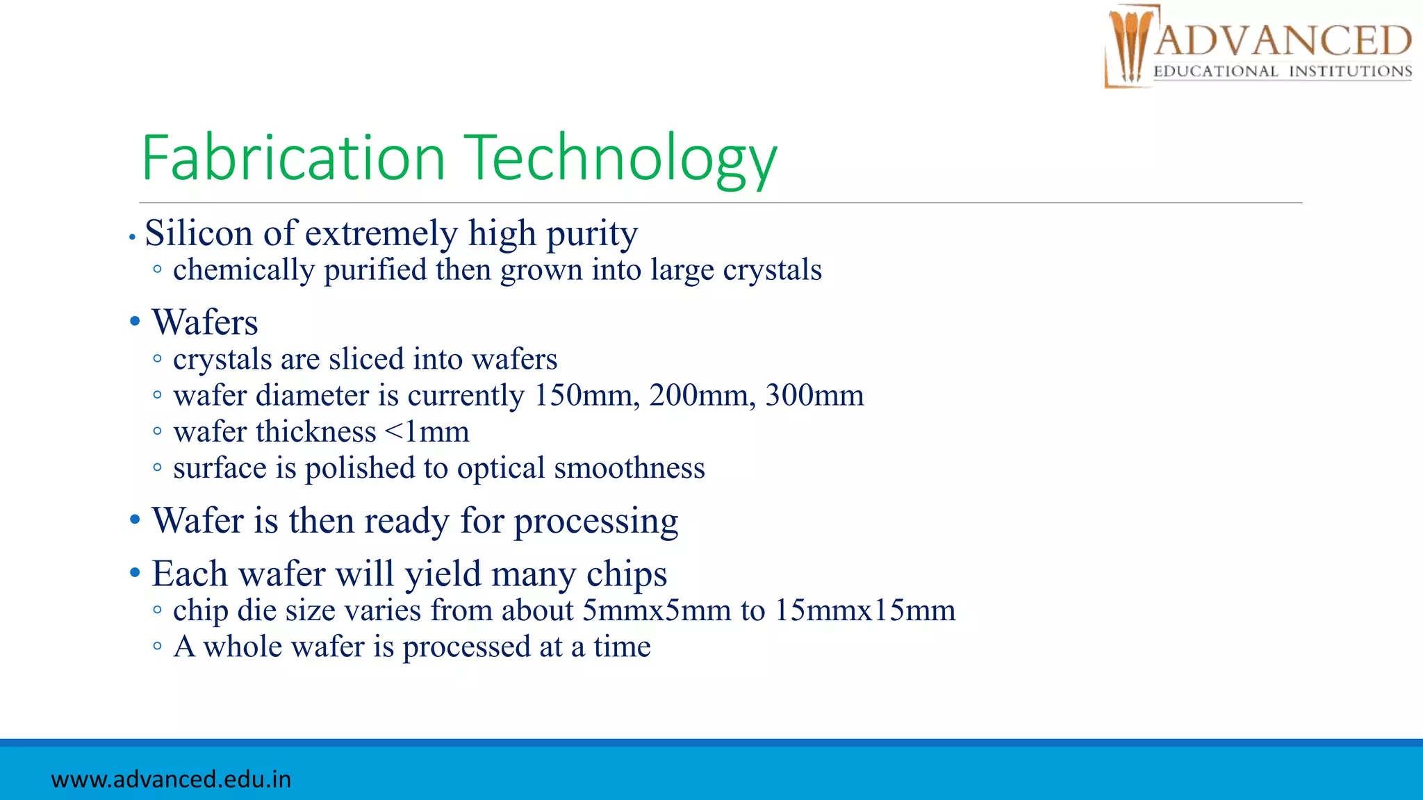 Fabrication Technology
• Silicon of extremely high purity
◦ chemically purified then grown into large crystals
• Wafers
◦ crystals are sliced into wafers
◦ wafer diameter is currently 150mm, 200mm, 300mm
◦ wafer thickness <1mm
◦ surface is polished to optical smoothness
• Wafer is then ready for processing
• Each wafer will yield many chips
◦ chip die size varies from about 5mmx5mm to 15mmx15mm
◦ A whole wafer is processed at a time
www.advanced.edu.in
 