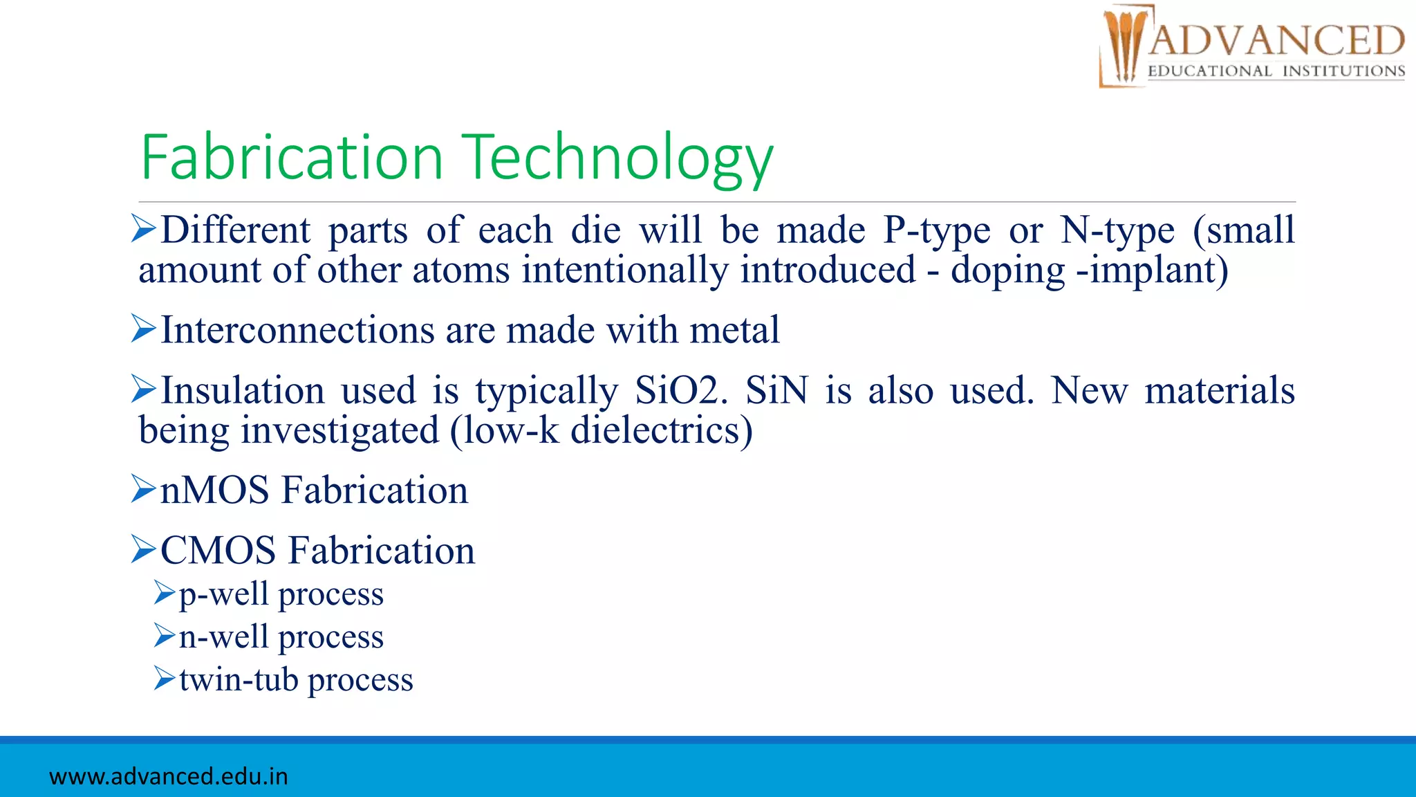 Fabrication Technology
Different parts of each die will be made P-type or N-type (small
amount of other atoms intentionally introduced - doping -implant)
Interconnections are made with metal
Insulation used is typically SiO2. SiN is also used. New materials
being investigated (low-k dielectrics)
nMOS Fabrication
CMOS Fabrication
p-well process
n-well process
twin-tub process
www.advanced.edu.in
 