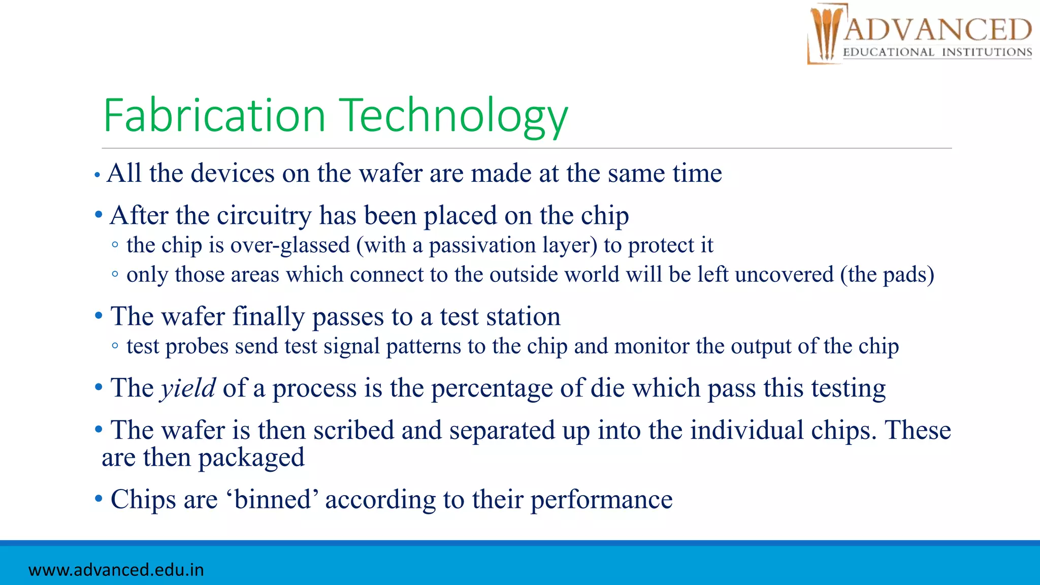 Fabrication Technology
• All the devices on the wafer are made at the same time
• After the circuitry has been placed on the chip
◦ the chip is over-glassed (with a passivation layer) to protect it
◦ only those areas which connect to the outside world will be left uncovered (the pads)
• The wafer finally passes to a test station
◦ test probes send test signal patterns to the chip and monitor the output of the chip
• The yield of a process is the percentage of die which pass this testing
• The wafer is then scribed and separated up into the individual chips. These
are then packaged
• Chips are ‘binned’ according to their performance
www.advanced.edu.in
 