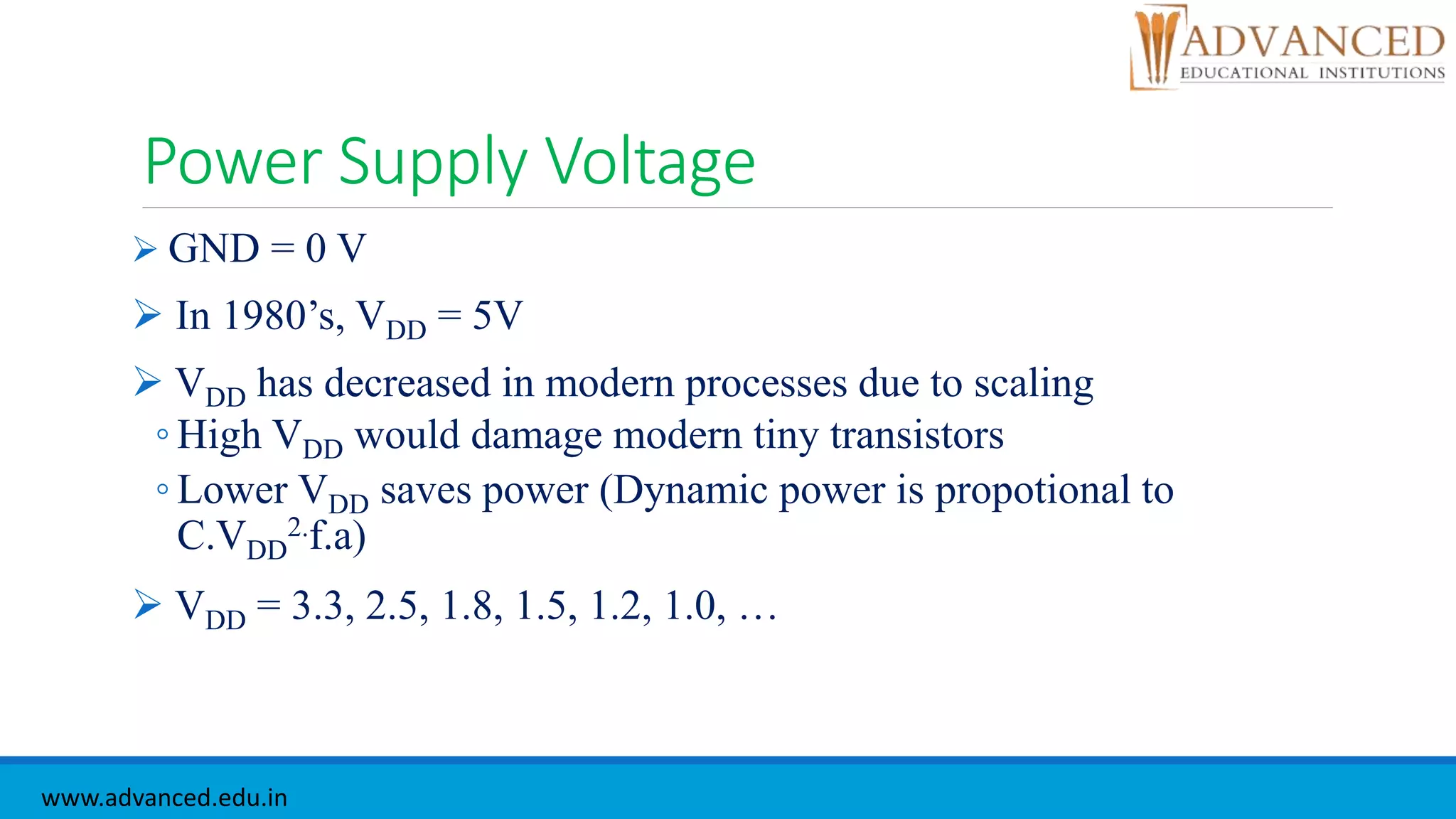 Power Supply Voltage
 GND = 0 V
 In 1980’s, VDD = 5V
 VDD has decreased in modern processes due to scaling
◦ High VDD would damage modern tiny transistors
◦ Lower VDD saves power (Dynamic power is propotional to
C.VDD
2.f.a)
 VDD = 3.3, 2.5, 1.8, 1.5, 1.2, 1.0, …
www.advanced.edu.in
 