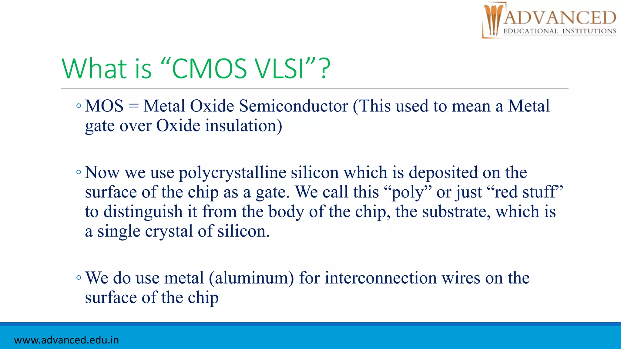 What is “CMOS VLSI”?
◦ MOS = Metal Oxide Semiconductor (This used to mean a Metal
gate over Oxide insulation)
◦ Now we use polycrystalline silicon which is deposited on the
surface of the chip as a gate. We call this “poly” or just “red stuff”
to distinguish it from the body of the chip, the substrate, which is
a single crystal of silicon.
◦ We do use metal (aluminum) for interconnection wires on the
surface of the chip
www.advanced.edu.in
 