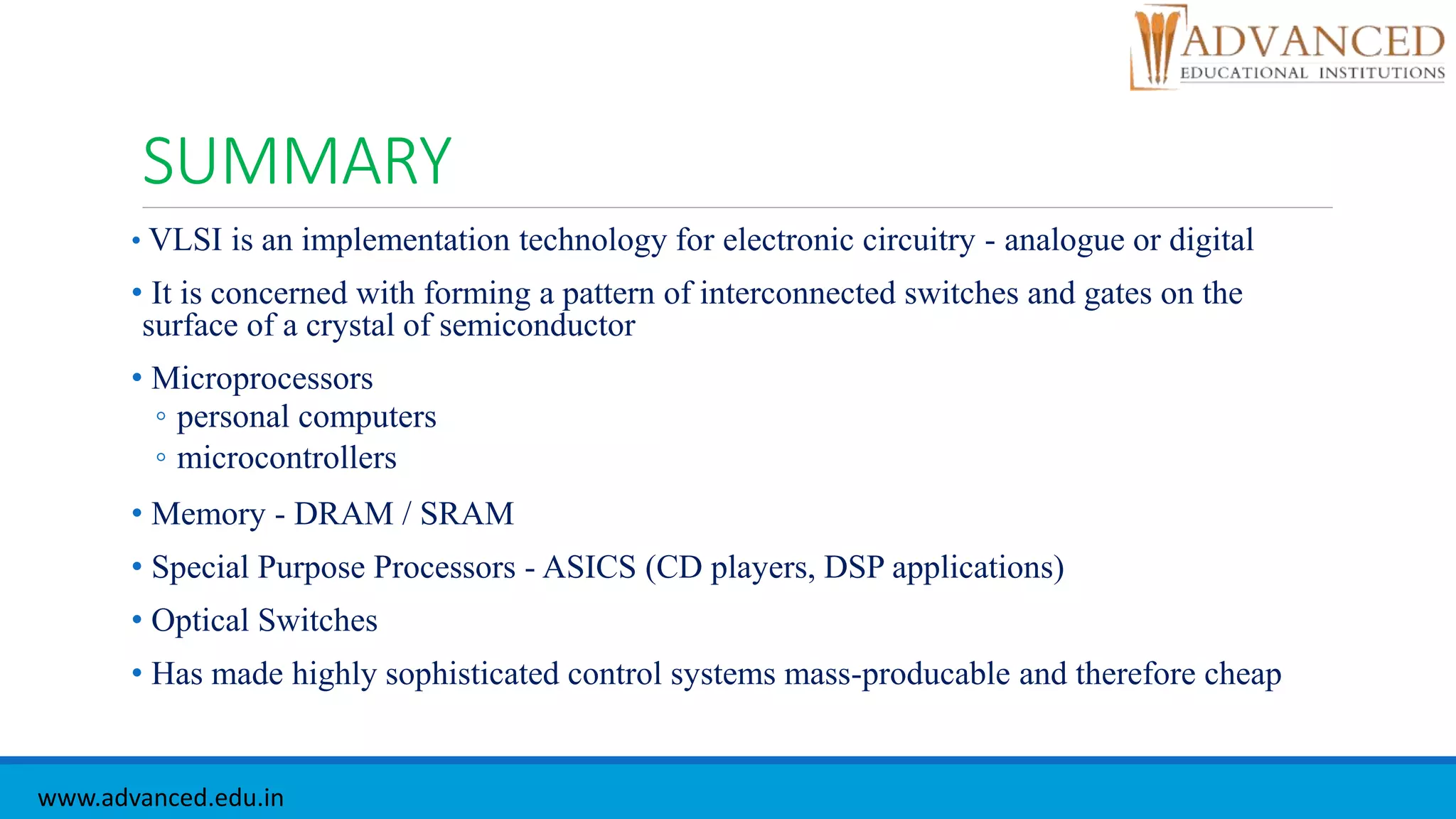 SUMMARY
• VLSI is an implementation technology for electronic circuitry - analogue or digital
• It is concerned with forming a pattern of interconnected switches and gates on the
surface of a crystal of semiconductor
• Microprocessors
◦ personal computers
◦ microcontrollers
• Memory - DRAM / SRAM
• Special Purpose Processors - ASICS (CD players, DSP applications)
• Optical Switches
• Has made highly sophisticated control systems mass-producable and therefore cheap
www.advanced.edu.in
 