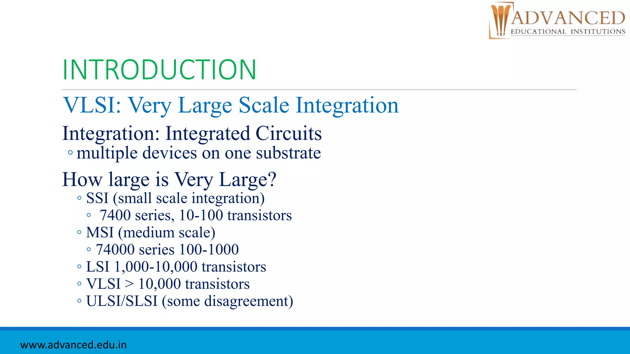 INTRODUCTION
VLSI: Very Large Scale Integration
Integration: Integrated Circuits
◦ multiple devices on one substrate
How large is Very Large?
◦ SSI (small scale integration)
◦ 7400 series, 10-100 transistors
◦ MSI (medium scale)
◦ 74000 series 100-1000
◦ LSI 1,000-10,000 transistors
◦ VLSI > 10,000 transistors
◦ ULSI/SLSI (some disagreement)
www.advanced.edu.in
 