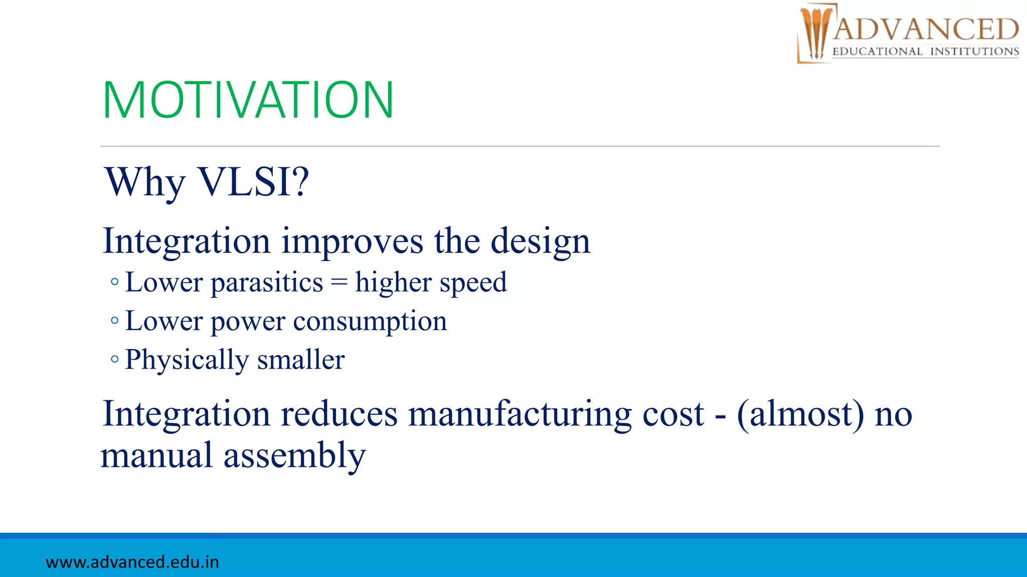 MOTIVATION
Why VLSI?
Integration improves the design
◦ Lower parasitics = higher speed
◦ Lower power consumption
◦ Physically smaller
Integration reduces manufacturing cost - (almost) no
manual assembly
www.advanced.edu.in
 