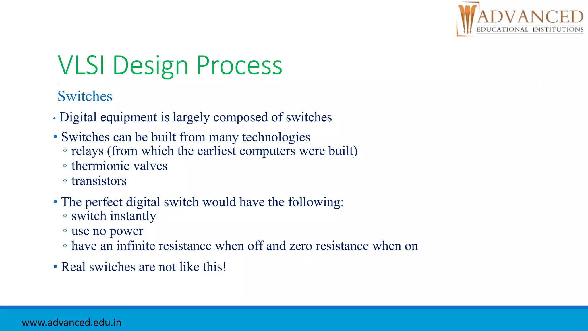 VLSI Design Process
Switches
• Digital equipment is largely composed of switches
• Switches can be built from many technologies
◦ relays (from which the earliest computers were built)
◦ thermionic valves
◦ transistors
• The perfect digital switch would have the following:
◦ switch instantly
◦ use no power
◦ have an infinite resistance when off and zero resistance when on
• Real switches are not like this!
www.advanced.edu.in
 