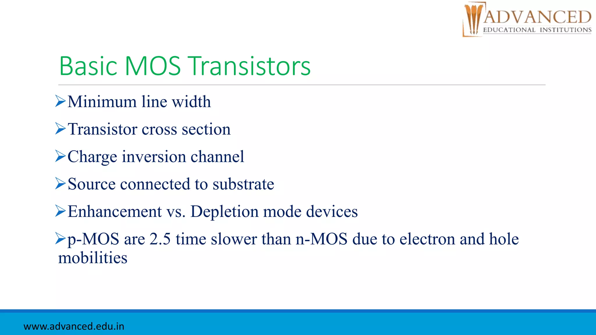 Basic MOS Transistors
Minimum line width
Transistor cross section
Charge inversion channel
Source connected to substrate
Enhancement vs. Depletion mode devices
p-MOS are 2.5 time slower than n-MOS due to electron and hole
mobilities
www.advanced.edu.in
 