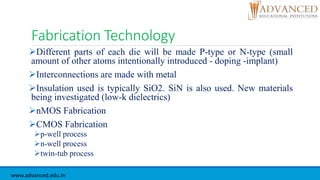 Fabrication Technology
Different parts of each die will be made P-type or N-type (small
amount of other atoms intentionally introduced - doping -implant)
Interconnections are made with metal
Insulation used is typically SiO2. SiN is also used. New materials
being investigated (low-k dielectrics)
nMOS Fabrication
CMOS Fabrication
p-well process
n-well process
twin-tub process
www.advanced.edu.in
 