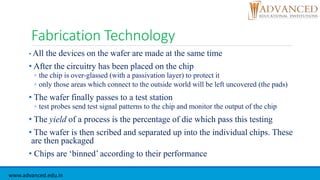 Fabrication Technology
• All the devices on the wafer are made at the same time
• After the circuitry has been placed on the chip
◦ the chip is over-glassed (with a passivation layer) to protect it
◦ only those areas which connect to the outside world will be left uncovered (the pads)
• The wafer finally passes to a test station
◦ test probes send test signal patterns to the chip and monitor the output of the chip
• The yield of a process is the percentage of die which pass this testing
• The wafer is then scribed and separated up into the individual chips. These
are then packaged
• Chips are ‘binned’ according to their performance
www.advanced.edu.in
 