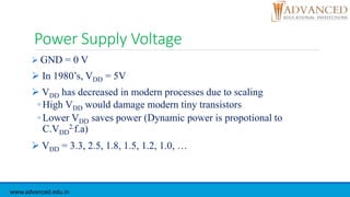 Power Supply Voltage
 GND = 0 V
 In 1980’s, VDD = 5V
 VDD has decreased in modern processes due to scaling
◦ High VDD would damage modern tiny transistors
◦ Lower VDD saves power (Dynamic power is propotional to
C.VDD
2.f.a)
 VDD = 3.3, 2.5, 1.8, 1.5, 1.2, 1.0, …
www.advanced.edu.in
 