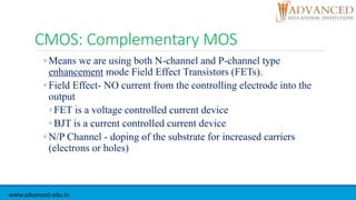 CMOS: Complementary MOS
◦ Means we are using both N-channel and P-channel type
enhancement mode Field Effect Transistors (FETs).
◦ Field Effect- NO current from the controlling electrode into the
output
◦ FET is a voltage controlled current device
◦ BJT is a current controlled current device
◦ N/P Channel - doping of the substrate for increased carriers
(electrons or holes)
www.advanced.edu.in
 