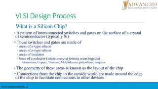 VLSI Design Process
What is a Silicon Chip?
• A pattern of interconnected switches and gates on the surface of a crystal
of semiconductor (typically Si)
• These switches and gates are made of
◦ areas of n-type silicon
◦ areas of p-type silicon
◦ areas of insulator
◦ lines of conductor (interconnects) joining areas together
◦ Aluminium, Copper, Titanium, Molybdenum, polysilicon, tungsten
• The geometry of these areas is known as the layout of the chip
• Connections from the chip to the outside world are made around the edge
of the chip to facilitate connections to other devices
www.advanced.edu.in
 