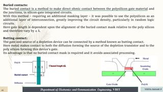 Department of Electronics and Communication Engineering, VBIT VIDYA SAGAR P
46
Buried contacts:
The buried contact is a method to make direct ohmic contact between the polysilicon gate material and
the junctions, in silicon-gate integrated circuits.
With this method – requiring an additional masking layer – it was possible to use the polysilicon as an
additional layer of interconnection, greatly improving the circuit density, particularly in random logic
circuits.
Here gate length is dependent upon the alignment of the buried contact mask relative to the poly silicon
and therefore vary by ± λ.
Butting contact:
The gate and source of a depletion device can be connected by a method known as butting contact.
Here metal makes contact to both the diffusion forming the source of the depletion transistor and to the
poly silicon forming this device’s gate.
Its advantage is that no buried contact mask is required and it avoids associated processing.
 