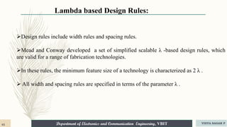 Department of Electronics and Communication Engineering, VBIT
Lambda based Design Rules:
Design rules include width rules and spacing rules.
Mead and Conway developed a set of simplified scalable λ -based design rules, which
are valid for a range of fabrication technologies.
In these rules, the minimum feature size of a technology is characterized as 2 λ .
 All width and spacing rules are specified in terms of the parameter λ .
65 VIDYA SAGAR P
 