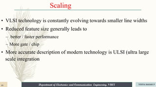 Department of Electronics and Communication Engineering, VBIT
Department of Electronics and Communication Engineering, VBIT
Scaling
• VLSI technology is constantly evolving towards smaller line widths
• Reduced feature size generally leads to
– better / faster performance
– More gate / chip
• More accurate description of modern technology is ULSI (ultra large
scale integration
85 VIDYA SAGAR P
 