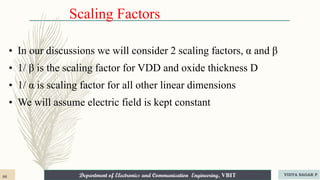 Department of Electronics and Communication Engineering, VBIT
Department of Electronics and Communication Engineering, VBIT
Scaling Factors
• In our discussions we will consider 2 scaling factors, α and β
• 1/ β is the scaling factor for VDD and oxide thickness D
• 1/ α is scaling factor for all other linear dimensions
• We will assume electric field is kept constant
86 VIDYA SAGAR P
 
