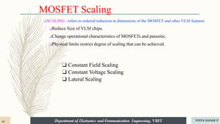 Department of Electronics and Communication Engineering, VBIT
Department of Electronics and Communication Engineering, VBIT
MOSFET Scaling
❑ Constant Field Scaling
❑ Constant Voltage Scaling
❑ Lateral Scaling
❑SCALING - refers to ordered reduction in dimensions of the MOSFET and other VLSI features
❑Reduce Size of VLSI chips.
❑Change operational characteristics of MOSFETs and parasitic.
❑Physical limits restrict degree of scaling that can be achieved.
88 VIDYA SAGAR P
 
