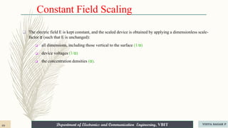 Department of Electronics and Communication Engineering, VBIT
Department of Electronics and Communication Engineering, VBIT
Constant Field Scaling
❑ The electric field E is kept constant, and the scaled device is obtained by applying a dimensionless scale-
factor α (such that E is unchanged):
❑ all dimensions, including those vertical to the surface (1/α)
❑ device voltages (1/α)
❑ the concentration densities (α).
89 VIDYA SAGAR P
 