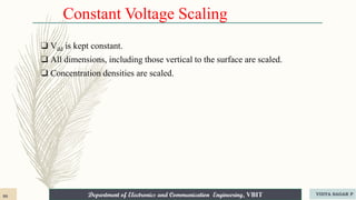 Department of Electronics and Communication Engineering, VBIT
Department of Electronics and Communication Engineering, VBIT
Constant Voltage Scaling
❑ Vdd is kept constant.
❑ All dimensions, including those vertical to the surface are scaled.
❑ Concentration densities are scaled.
90 VIDYA SAGAR P
 