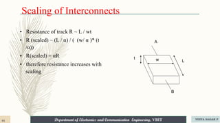 Department of Electronics and Communication Engineering, VBIT
Department of Electronics and Communication Engineering, VBIT
Scaling of Interconnects
• Resistance of track R ~ L / wt
• R (scaled) ~ (L / α) / ( (w/ α )* (t
/α))
• R(scaled) = αR
• therefore resistance increases with
scaling
t w L
A
B
93 VIDYA SAGAR P
 