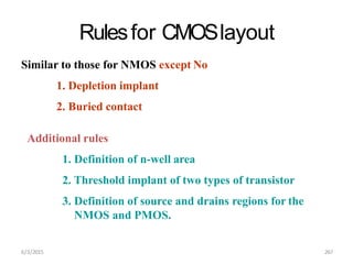6/3/2015 267
Rulesfor CMOSlayout
Similar to those for NMOS except No
1. Depletion implant
2. Buried contact
Additional rules
1. Definition of n-well area
2. Threshold implant of two types of transistor
3. Definition of source and drains regions for the
NMOS and PMOS.
 
