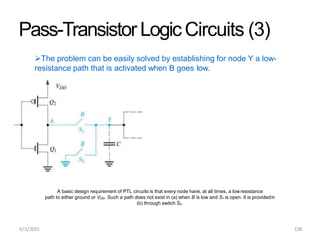 Pass-TransistorLogicCircuits (3)
The problem can be easily solved by establishing for node Y a low-
resistance path that is activated when B goes low.
A basic design requirement of PTL circuits is that every node have, at all times, a lowresistance
path to either ground or VDD. Such a path does not exist in (a) when B is low and S1 is open. It is providedin
(b) through switch S2.
6/3/2015 138
 