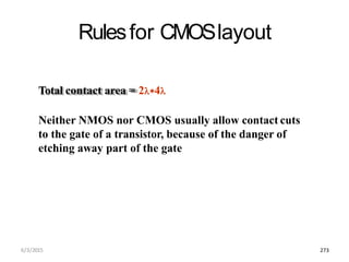 Rulesfor CMOSlayout
Total contact area = 24
Neither NMOS nor CMOS usually allow contact cuts
to the gate of a transistor, because of the danger of
etching away part of the gate
6/3/2015 273
 