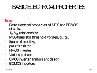 6/3/2015 129
BASICELECTRICALPROPERTIES
Topics
• Basicelectrical properties of MOSandBiCMOS
circuits:
• Ids-Vds relationships
• MOStransistor threshold voltage, gm,gds
• figure of meritwo
• passtransistor
• NMOSinverter
• Various pull-ups
• CMOSinverter analysis anddesign
• BiCMOSinverters
 