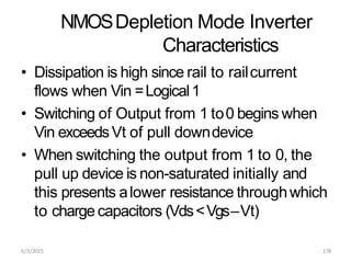 6/3/2015 178
NMOSDepletion Mode Inverter
Characteristics
• Dissipation is high since rail to railcurrent
flows when Vin =Logical1
• Switching of Output from 1 to0 begins when
Vin exceedsVt of pull downdevice
• When switching the output from 1 to 0, the
pull up device is non-saturated initially and
this presents alower resistance throughwhich
to charge capacitors (Vds<Vgs–Vt)
 