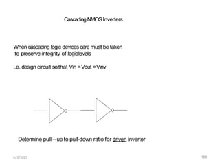 When cascading logic devices care must be taken
to preserve integrity of logiclevels
i.e. design circuit sothat Vin =Vout =Vinv
CascadingNMOSInverters
Determine pull – up to pull-down ratio for driven inverter
6/3/2015 180
 