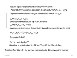 Assumeequal margins around inverter; Vinv =0.5 Vdd
Assumeboth transistors in saturation, therefore: Ids =K(W/L) (Vgs– Vt)2/2
Depletion mode transistor hasgate connected to source, i.e. Vgs=0
Ids =K(Wpu/Lpu)(-Vtd)2/2
Enhancement mode device Vgs=Vinv, therefore
Ids =K(Wpd/Lpd) (Vinv–Vt)2/2
Assumecurrents are equal through both channels (no current drawn byload)
(Wpd/Lpd) (Vinv – Vt)2 =(Wpu/Lpu) (-Vtd)2
Convention Z=L/W
Vinv=Vt – Vtd / (Zpu/Zpd)1/2
Substitute in typical values Vt =0.2 Vdd; Vtd =-0.6 Vdd; Vinv =0.5Vdd
Thisgives Zpu/ Zpd=4:1 for an nmos inverter directly driven by anotherinverter
6/3/2015 181
 