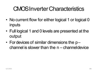 6/3/2015 186
CMOSInverterCharacteristics
• No current flow for either logical 1 or logical 0
inputs
• Full logical 1 and 0 levels are presented at the
output
• For devices of similar dimensions the p–
channel is slower than the n – channeldevice
 