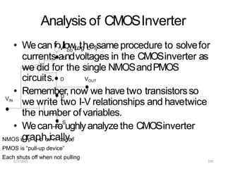 Analysis of CMOSInverter
circuits.
• Remember,now we havetwo transistorsso
we write two I-V relationships and havetwice
D
DD
• WecanfoV
llow(
L
o
tg
hi
c
e1
)sameprocedure to solvefor
D
currents aS
ndvoltages in the CMOSinverter as
we did for the single NMOSandPMOS
VOUT
VIN
the number of variables.
• Wecan roS
ughlyanalyzethe CMOSinverter
NMOS i
s
g“
rp
au
l
pl
-
d
ho
w
icn
ad
le
lv
yi
c
.e
”
PMOS is “pull-up device”
Each shuts off when not pulling
6/3/2015 193
 