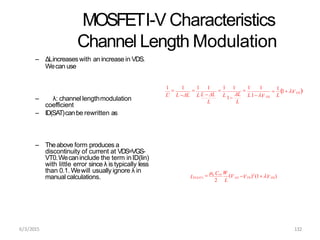 MOSFETI-V Characteristics
Channel Length Modulation
– ΔLincreaseswith an increase in VDS.
Wecan use
– λ: channel lengthmodulation
coefficient
– ID(SAT)canbe rewritten as
– Theabove form produces a
discontinuity of current at VDS=VGS-
VT0.Wecaninclude the term inID(lin)
with little error since λ is typically less
than 0.1. Wewill usually ignore λ in
manual calculations.
L
ΔL
L
L
L
DS
DS

1
1 V 
1

1 1

1 1
L1V

1 1
L L  ΔL
1

1
L' L ΔL
2 L
6/3/2015 132
DS
GS T0
ID(SAT) V )2
(1 V )

n Cox W
(V
 