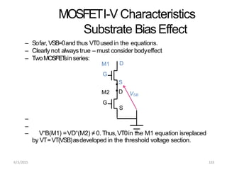 MOSFETI-V Characteristics
Substrate BiasEffect
– Sofar, VSB=0and thus VT0used in the equations.
– Clearly not always true – must consider bodyeffect
– TwoMOSFET
sinseries:
–
–
– V“B(M1) =VD“(M2) ≠ 0. Thus,VT0in the M1 equation isreplaced
by VT=VT(VSB)asdeveloped in the threshold voltage section.
D
S
D
M1
G
M2
G
VSB
S
6/3/2015 133
 