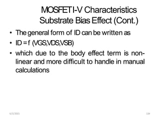 6/3/2015 134
MOSFETI-V Characteristics
Substrate BiasEffect (Cont.)
• Thegeneral form of IDcanbe written as
• ID=f (VGS,VDS,VSB)
• which due to the body effect term is non-
linear and more difficult to handle in manual
calculations
 