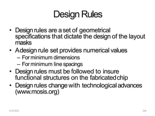 6/3/2015 238
DesignRules
• Designrules are aset of geometrical
specifications that dictate the design of the layout
masks
• Adesign rule set provides numerical values
– For minimum dimensions
– For minimum line spacings
• Designrules must be followed to insure
functional structures on the fabricatedchip
• Designrules changewith technologicaladvances
(www.mosis.org)
 