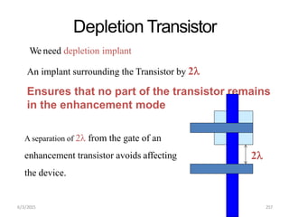 Depletion Transistor
We need depletion implant
An implant surrounding the Transistor by 2
Ensures that no part of the transistor remains
in the enhancement mode
A separation of 2 from the gate of an
enhancement transistor avoids affecting
the device.
2
6/3/2015 257
 