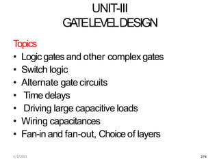 6/3/2015 274
UNIT-III
GA
TELEVELDESIGN
Topics
• Logic gates and other complexgates
• Switch logic
• Alternate gatecircuits
• Time delays
• Driving large capacitive loads
• Wiring capacitances
• Fan-in and fan-out, Choiceof layers
 