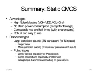 6/3/2015 282
Summary: Static CMOS
• Advantages
– High Noise Margins (VOH=VDD,VOL=Gnd)
– No static power consumption (except for leakage)
– Comparable rise and fall times (with propersizing)
– Robust and easyto use
• Disadvantages
– Largetransistor counts (2N transistors for Ninputs)
• Larger area
• More parasitic loading (2 transistor gateson eachinput)
– Pullup issues
• Lower driving capability of Ptransistors
• Seriesconnections especially problematic
• Sizing helps, but increases loading on gate inputs
 