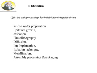 silicon wafer preparation ,
Epitaxial growth,
oxidation,
Photolithography,
Diffusion.
Ion Implantation,
Isolation technique,
Metallization,
Assembly processing &packaging
IC fabrication
Q)List the basic process steps for the fabrication integrated circuits
 