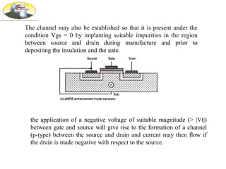 The channel may also be established so that it is present under the
condition Vgs = 0 by implanting suitable impurities in the region
between source and drain during manufacture and prior to
depositing the insulation and the gate.
the application of a negative voltage of suitable magnitude (> |Vt|)
between gate and source will give rise to the formation of a channel
(p-type) between the source and drain and current may then flow if
the drain is made negative with respect to the source.
 
