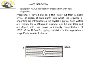 Processing is carried out on a thin wafer cut from a single
crystal of silicon of high purity into which the required p-
impurities are introduced as the crystal is grown. Such wafers
are typically 75 to 150 mm in diameter and 0.4 mm thick and
are doped with, say, boron to impurity concentrations of
1015/cm3 to 1016/cm3 , giving resistivity in the approximate
tange 25 ohm cm to 2 ohm cm.
nMOS FABRICATION
Q)Explain NMOS fabrication process flow with neat
diagrams
 