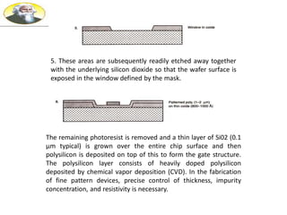5. These areas are subsequently readily etched away together
with the underlying silicon dioxide so that the wafer surface is
exposed in the window defined by the mask.
The remaining photoresist is removed and a thin layer of Si02 (0.1
µm typical) is grown over the entire chip surface and then
polysilicon is deposited on top of this to form the gate structure.
The polysilicon layer consists of heavily doped polysilicon
deposited by chemical vapor deposition (CVD). In the fabrication
of fine pattern devices, precise control of thickness, impurity
concentration, and resistivity is necessary.
 