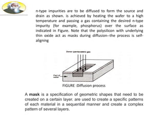 n-type impurities are to be diffused to form the source and
drain as shown. is achieved by heating the wafer to a high
temperature and passing a gas containing the desired n-type
impurity (for example, phosphorus) over the surface as
indicated in Figure. Note that the polysilicon with underlying
thin oxide act as masks during diffusion--the process is self-
aligning
FIGURE :Diffusion process
A mask is a specification of geometric shapes that need to be
created on a certain layer. are used to create a specific patterns
of each material in a sequential manner and create a complex
pattern of several layers.
 