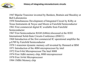 History of integrating microelectronic circuits
1947 Bipolar Transistor invented by Bardeen, Brattain and Shockley at
Bell Laboratories
1958 Simultaneous Development of Integrated Circuit by Kilby at
Texas Instruments & Noyce and Moore at Fairchild Semiconductor
1961 First commercial digital IC available from Fairchild
Semiconductor
1967 First Semiconductor RAM (64bits) discussed at the IEEE
International Solid-State Circuits Conference (ISSCC)
1968 Introduction of the first commercial IC operational amplifier the
µA709 by Fairchild Semiconductor
1970 1-transistor dynamic memory cell invented by Dennard at IBM
1971 Introduction of the 4004 microprocessor by intel
1972 First 8-bit Microprocessor The Intel 8008
1974 First 1kBit memory chip, 8080 microprocessor
1978 First 16-bit Microprocessor
1984 1MBit Memory chip
 