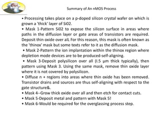 Summary of An nMOS Process
• Processing takes place on a p-doped silicon crystal wafer on which is
grown a 'thick' layer of Si02.
• Mask 1-Pattern Si02 to expose the silicon surface in areas where
paths in the diffusion layer or gate areas of transistors are required.
Deposit thin oxide over alL For this reason, this mask is often known as
the 'thinox' mask but some texts refer to it as the diffusion mask.
• Mask 2-Pattern the ion implantation within the thinox region where
depletion mode devices are to be produced-self-aligning.
• Mask 3-Deposit polysilicon over all (I.5 µm thick typically), then
pattern using Mask 3. Using the same mask, remove thin oxide layer
where it is not covered by polysilicon.
• Diffuse n + regions into areas where thin oxide has been removed.
Transistor drains and sources are thus self-aligning with respect to the
gate structure&.
• Mask 4--Grow thick oxide over all and then etch for contact cuts.
• Mask 5-Deposit metal and pattern with Mask 5!
• Mask 6-Would be required for the overglassing process step.
 