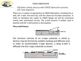 CMOS FABRICATION
There are a number of approaches to CMOS fabrication, including the p-
well, the n-well, the twin-tub, and the silicon-on-insulator processes. In
order to introduce the reader to CMOS design we will be concerned
mainly with well-based circuits. The p-well process is widely used in
practice and the n-well process is also popular,
The p-well Process
the structure consists of an n-type substrate in which p-
devices may be formed by suitable masking and diffusion and,
in order to accommodate n-type devices, a deep p-well is
diffused into the n-type substrate as shown
Q)Explain clearly about p-well CMOS fabrication process
with neat diagrams.
 